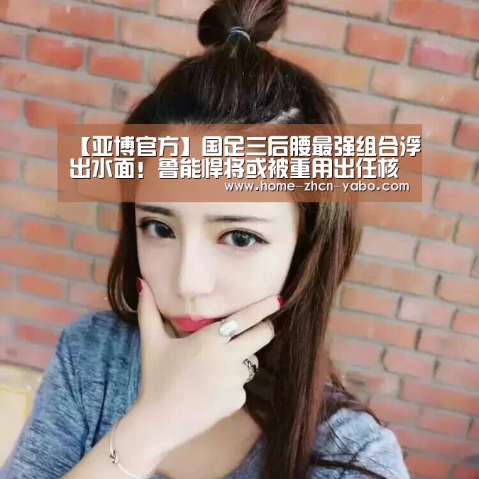 【亚博官方】国足三后腰最强组合浮出水面!鲁能悍将或被重用出任核心(图4) 亚博体育APP下载