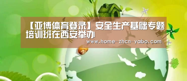 【亚博体育登录】安全生产基础专题培训班在西安举办(图3) 亚博官方